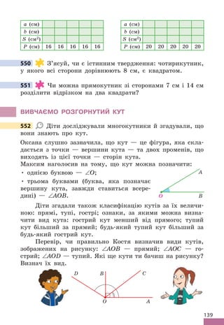 139
a (см)
b (см)
S (см2)
P (см) 16 16 16 16 16
a (см)
b (см)
S (см2)
P (см) 20 20 20 20 20
550 З’ясуй, чи є істинним твердження: чотирикутник,
у якого всі сторони дорівнюють 8 см, є квадратом .
551 Чи можна прямокутник зі сторонами 7 см і 14 см
розділити відрізком на два квадрати?
ВИВЧАЄМО РОЗГОРНУТИЙ КУТ
552 Діти досліджували многокутники й згадували, що
вони знають про кут .
Оксана слушно зазначила, що кут — це фігура, яка скла-
дається з точки — вершини кута — та двох променів, що
виходять із цієї точки — сторін кута .
Максим наголосив на тому, що кут можна позначити:
• однією буквою — ∠О;
• трьома буквами (буква, яка позначає
вершину кута, завжди ставиться всере-
дині) — ∠AОВ .
Діти згадали також класифікацію кутів за їх величи-
ною: прямі, тупі, гострі; ознаки, за якими можна визна-
чити вид кута: гострий кут менший від прямого; тупий
кут більший за прямий; будь-який тупий кут більший за
будь-який гострий кут .
Перевір, чи правильно Костя визначив види кутів,
зображених на рисунку: ∠AOB — прямий; ∠AOC — го-
стрий; ∠AOD — тупий . Які ще кути ти бачиш на рисунку?
Визнач їх вид .
O
C
B
D
A
550
551
552
O
А
В
 