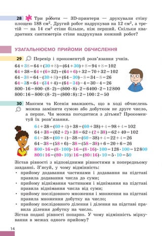 14
28 Три ро
′боти — 3D-принтери — друкували стіну
площею 188 см2 . Другий робот надрукував на 12 см2, а тре-
тій — на 14 см2 стіни більше, ніж перший . Скільки ква-
дратних сантиметрів стіни надрукував кожний робот?
УЗАГАЛЬНЮЄМО ПРИЙОМИ ОбЧИСЛЕННя
29 Перевір і прокоментуй розв’язання учнів .
64+38=64+(30+8)=(64+30)+8=94+8=102
64+38=64+(6+32)=(64+6)+32=70+32=102
64–38=64–(30+8)=(64–30)–8=34–8=26
64–38=64–(34+4)=(64–34)–4=30–4=26
800 .16=800 .(8 .2)=(800 .8) .2=6400 .2=12800
800:16=800:(8 .2)=(800:8):2=100:2=50
30 Максим та Ксенія вважають, що в ході обчислень
можна замінити сумою або добутком не друге число,
а перше . Чи можна погодитися з дітьми? Прокомен-
туй їх розв’язання .
64+38=(60+4)+38=(60+38)+4=98+4=102
64+38=(62+2)+38=62+(2+38)=62+40=102
64–38=(60+4)–38=(60–38)+4=22+4=26
64–38=(58+6)–38=(58–38)+6=20+6=26
800 .16=(8 .100) .16=(8 .16) .100=128 .100=12800
800:16=(80 .10):16=(80:16) .10=5 .10=50
Зістав рівності з відповідними рівностями в попередньому
завданні . З’ясуй, у чому відмінність:
• прийому додавання частинами і додавання на підставі
правила додавання числа до суми;
• прийому віднімання частинами і віднімання на підставі
правила віднімання числа від суми;
• прийому послідовного множення і множення на підставі
правила множення добутку на число;
• прийому послідовного ділення і ділення на підставі пра-
вила ділення добутку на число .
Зістав подані рівності попарно . У чому відмінність мірку-
вання в межах одного прийому?
28
29
30 Максим та Ксенія вважають, що в ході обчислень
 