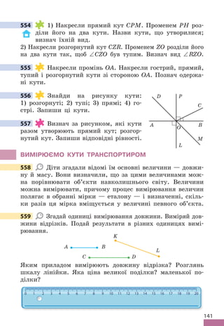141
554 1) Накресли прямий кут CPM . Променем PH роз-
діли його на два кути . Назви кути, що утворилися;
визнач їхній вид .
2) Накресли розгорнутий кут CZR . Променем ZO розділи його
на два кути так, щоб ∠CZO був тупим . Визнач вид ∠RZO .
555 Накресли промінь OA . Накресли гострий, прямий,
тупий і розгорнутий кути зі стороною OA . Познач одержа-
ні кути .
556 Знайди на рисунку кути:
1) розгорнуті; 2) тупі; 3) прямі; 4) го-
стрі . Запиши ці кути .
557 Визнач за рисунком, які кути
разом утворюють прямий кут; розгор-
нутий кут . Запиши відповідні рівності .
ВИМІРЮЄМО КУТИ ТРАНСПОРТИРОМ
558 Діти згадали відомі їм основні величини — довжи-
ну й масу . Вони визначили, що за цими величинами мож-
на порівнювати об’єкти навколишнього світу . Величини
можна вимірювати, причому процес вимірювання величин
полягає в обранні мірки — еталону — і визначенні, скіль-
ки разів ця мірка вміщується у величині певного об’єкта .
559 Згадай одиниці вимірювання довжини . Виміряй дов-
жини відрізків . Подай результати в різних одиницях вимі-
рювання .
A
K
L
B
С D
Яким приладом вимірюють довжину відрізка? Розглянь
шкалу лінійки . Яка ціна великої поділки? маленької по-
ділки?
554
555
A B
P
L
M
D
C
O
556
557
558
559
 
