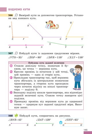 145
бУдУЄМО КУТИ
566 Виміряй кути за допомогою транспортира . Устано-
ви вид кожного кута .
P
Q
U
E F
D
T S
R
K L N Y Z
X
567 Побудуй кути із заданими градусними мірами .
∠VTS = 35° ∠ZOP = 80° ∠DFR = 110° ∠XLY = 150°
Побудова кута заданої величини
 Ставлю довільну точку, позначаю її бу-
квою, ця точка — вершина кута .
 Креслю промінь із початком у цій точці,
цей промінь — одна зі сторін кута .
 Прикладаю транспортир так, щоб вершина
кута збігалась із центральною позначкою
транспортира, а сторона кута проходила
через початок відліку на шкалі транспор-
тира — поділку 0 .
 Знаходжу поділку шкали транспортира, яка відповідає
заданій величині кута . Ставлю точку навпроти цієї
поділки .
 Проводжу промінь від вершини кута до одержаної
точки — одержую кут заданої градусної міри . Вико-
ную запис .
568 Побудуй кути, спираючись на рисунки .
∠BNR= 45° ∠ZAT= 120° ∠GHF= 65°
A T G H
N R
566
!
567
568
 