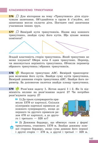 147
КЛАСИфІКУЄМО ТРИКУТНИКИ
576 Для вікторини на тему «Трикутники» діти підго-
тували запитання . Об’єднайтеся в групи й з’ясуйте, які
запитання могли скласти діти . Поставте свої запитання
учасникам інших груп .
577 Виміряй кути трикутників . Назви вид кожного
трикутника, знайди суму його кутів . Що цікаве можна
помітити?
Згадай властивість сторін трикутника . Який трикутник не
може існувати? Обери хоча б один трикутник . Перевір,
чи виконується нерівність трикутника . Обчисли периметр
обраного трикутника/обраних трикутників .
578 Накресли трикутник ABC . Виміряй транспорти-
ром величини його кутів . Знайди суму кутів трикутника .
Виміряй довжини сторін трикутника ABC . Знайди його пе-
риметр . За допомогою палетки знайди площу трикутника .
579 Розв’яжи задачу 1 . Зістав задачі 1 і 2 . Як їх від-
мінність вплине на розв’язання задачі 2? Чи потрібно
розв’язувати задачу 2?
1) До трьох супермаркетів при-
везли 1370 кг картоплі . Скільки
кілограмів картоплі привезли до
кожного супермаркету, якщо до
першого та другого привезли ра-
зом 470 кг картоплі, а до друго-
го і третього — 320 кг?
2) Довжина бордюру, що обмежує газон у формі
трикутника, становить 1370 м . Знайди довжину кож-
ної сторони бордюру, якщо сума довжин його першої
і другої сторін — 470 м, а другої і третьої — 320 м .
576
577
578
579
 