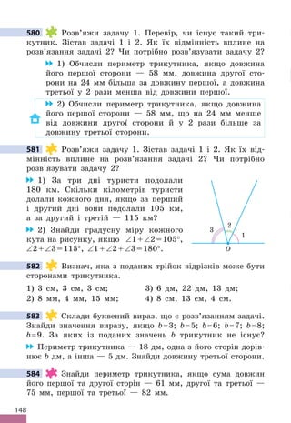 148
580 Розв’яжи задачу 1 . Перевір, чи існує такий три-
кутник . Зістав задачі 1 і 2 . Як їх відмінність вплине на
розв’язання задачі 2? Чи потрібно розв’язувати задачу 2?
1) Обчисли периметр трикутника, якщо довжина
його першої сторони — 58 мм, довжина другої сто-
рони на 24 мм більша за довжину першої, а довжина
третьої у 2 рази менша від довжини першої .
2) Обчисли периметр трикутника, якщо довжина
його першої сторони — 58 мм, що на 24 мм менше
від довжини другої сторони й у 2 рази більше за
довжину третьої сторони .
581 Розв’яжи задачу 1 . Зістав задачі 1 і 2 . Як їх від-
мінність вплине на розв’язання задачі 2? Чи потрібно
розв’язувати задачу 2?
1) За три дні туристи подолали
180 км . Скільки кілометрів туристи
долали кожного дня, якщо за перший
і другий дні вони подолали 105 км,
а за другий і третій — 115 км?
2) Знайди градусну міру кожного
кута на рисунку, якщо ∠1+∠2=105°,
∠2+∠3=115°, ∠1+∠2+∠3=180° .
582 Визнач, яка з поданих трійок відрізків може бути
сторонами трикутника .
1) 3 см, 3 см, 3 см; 3) 6 дм, 22 дм, 13 дм;
2) 8 мм, 4 мм, 15 мм; 4) 8 см, 13 см, 4 см .
583 Склади буквений вираз, що є розв’язанням задачі .
Знайди значення виразу, якщо b= 3; b= 5; b= 6; b= 7; b= 8;
b= 9 . За яких із поданих значень b трикутник не існує?
Периметр трикутника — 18 дм, одна з його сторін дорів-
нює b дм, а інша — 5 дм . Знайди довжину третьої сторони .
584 Знайди периметр трикутника, якщо сума довжин
його першої та другої сторін — 61 мм, другої та третьої —
75 мм, першої та третьої — 82 мм .
580
581
O
1
2
3
582
583
584
 