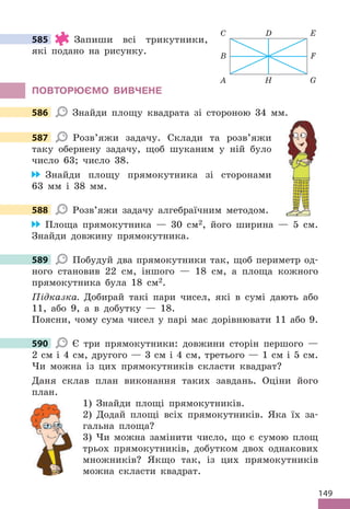 149
585 Запиши всі трикутники,
які подано на рисунку .
ПОВТОРЮЄМО ВИВЧЕНЕ
586 Знайди площу квадрата зі стороною 34 мм .
587 Розв’яжи задачу . Склади та розв’яжи
таку обернену задачу, щоб шуканим у ній було
число 63; число 38 .
Знайди площу прямокутника зі сторонами
63 мм і 38 мм .
588 Розв’яжи задачу алгебраїчним методом .
Площа прямокутника — 30 см2, його ширина — 5 см .
Знайди довжину прямокутника .
589 Побудуй два прямокутники так, щоб периметр од-
ного становив 22 см, іншого — 18 см, а площа кожного
прямокутника була 18 см2 .
Підказка. Добирай такі пари чисел, які в сумі дають або
11, або 9, а в добутку — 18 .
Поясни, чому сума чисел у парі має дорівнювати 11 або 9 .
590 Є три прямокутники: довжини сторін першого —
2 см і 4 см, другого — 3 см і 4 см, третього — 1 см і 5 см .
Чи можна із цих прямокутників скласти квадрат?
Даня склав план виконання таких завдань . Оціни його
план .
1) Знайди площі прямокутників .
2) Додай площі всіх прямокутників . Яка їх за-
гальна площа?
3) Чи можна замінити число, що є сумою площ
трьох прямокутників, добутком двох однакових
множників? Якщо так, із цих прямокутників
можна скласти квадрат .
585
A H
C D
B
G
E
F
586
587
588
589
590
 