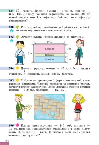 150
591 Довжина ділянки дороги — 1300 м, ширина —
3 м . Цю ділянку покрили асфальтом, на кожні 100 м2
площі витрачаючи 3 т асфальту . Скільки тонн асфальту
використали?
592 Розгорнутий кут розділили на 6 рівних кутів . Знай-
ди величину кожного з одержаних кутів .
593 Обчисли площу кожної ділянки за рисунком .
3 м
2 м
6 м
10 м
Квасоля
Цибуля
Морква
594 Довжина рулону полотна — 42 м, а його ширина
становить
1
6
довжини . Знайди площу полотна .
595 Майданчик прямокутної форми викладений квад-
ратними плитками . Частину майданчика засипало снігом .
Обчисли площу майданчика, якщо довжина сторони великої
плитки — 300 мм, маленької — 150 мм .
596 Площа прямокутника — 140 см2, ширина —
10 см . Ширину прямокутника зменшили в 2 рази, а дов-
жину збільшили в 6 разів . У скільки разів збільшилася
площа прямокутника?
591
592
593 Обчисли площу кожної ділянки за рисунком .
594
595
596
 