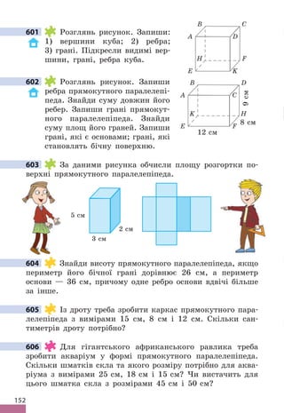 152
601 Розглянь рисунок . Запиши:
1) вершини куба; 2) ребра;
3) грані . Підкресли видимі вер-
шини, грані, ребра куба .
602 Розглянь рисунок . Запиши
ребра прямокутного паралелепі-
педа . Знайди суму довжин його
ребер . Запиши грані прямокут-
ного паралелепіпеда . Знайди
суму площ його граней . Запиши
грані, які є основами; грані, які
становлять бічну поверхню .
603 За даними рисунка обчисли площу розгортки по-
верхні прямокутного паралелепіпеда .
3 cм
2 cм
5 cм
604 Знайди висоту прямокутного паралелепіпеда, якщо
периметр його бічної грані дорівнює 26 см, а периметр
основи — 36 см, причому одне ребро основи вдвічі більше
за інше .
605 Із дроту треба зробити каркас прямокутного пара-
лелепіпеда з вимірами 15 см, 8 см і 12 см . Скільки сан-
тиметрів дроту потрібно?
606 Для гігантського африканського равлика треба
зробити акваріум у формі прямокутного паралелепіпеда .
Скільки шматків скла та якого розміру потрібно для аква-
ріума з вимірами 25 см, 18 см і 15 см? Чи вистачить для
цього шматка скла з розмірами 45 см і 50 см?
601
A
B
C
D
E
K
F
H
12 cм
8 cм
9
cм
602
603
604
605
606
A
B
D
C
E
H
K
F
 
