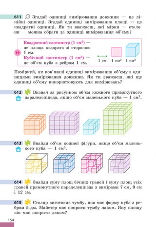 154
611 Згадай одиниці вимірювання довжини — це лі-
нійні одиниці . Згадай одиниці вимірювання площі — це
квадратні одиниці . Як ти вважаєш, які мірки — етало-
ни — можна обрати за одиниці вимірювання об’єму?
Квадратний сантиметр (1 см2) —
це площа квадрата зі стороною
1 см .
Кубічний сантиметр (1 см3) —
це об’єм куба з ребром 1 см .
Поміркуй, як пов’язані одиниці вимірювання об’єму з оди-
ницями вимірювання довжини . Як ти вважаєш, які ще
одиниці об’єму використовують для вимірювань?
612 Визнач за рисунком об’єм кожного прямокутного
паралелепіпеда, якщо об’єм маленького куба — 1 см3 .
613 Знайди об’єм кожної фігури, якщо об’єм малень-
кого куба — 1 см3 .
614 Знайди суму площ бічних граней і суму площ усіх
граней прямокутного паралелепіпеда з вимірами 7 см, 9 см
і 12 см .
615 Столяр виготовив тумбу, яка має форму куба з ре-
бром 5 дм . Майстер має покрити тумбу лаком . Яку площу
він має покрити лаком?
611
1 cм3
1 cм2
1 cм
612
613
614
615
 