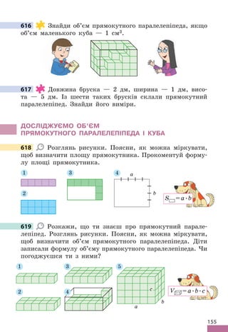155
616 Знайди об’єм прямокутного паралелепіпеда, якщо
об’єм маленького куба — 1 см3 .
617 Довжина бруска — 2 дм, ширина — 1 дм, висо-
та — 5 дм . Із шести таких брусків склали прямокутний
паралелепіпед . Знайди його виміри .
дОСЛІджУЄМО Об’ЄМ
ПРяМОКУТНОГО ПАРАЛЕЛЕПІПЕдА І КУбА
618 Розглянь рисунки . Поясни, як можна міркувати,
щоб визначити площу прямокутника . Прокоментуй форму-
лу площі прямокутника .
2
1 3 4 a
b
S =a .b
619 Розкажи, що ти знаєш про прямокутний парале-
лепіпед . Розглянь рисунки . Поясни, як можна міркувати,
щоб визначити об’єм прямокутного паралелепіпеда . Діти
записали формулу об’єму прямокутного паралелепіпеда . Чи
погоджуєшся ти з ними?
2
3
1 5
a
b
c
4 V =a .b .c
616
617
618
619
 