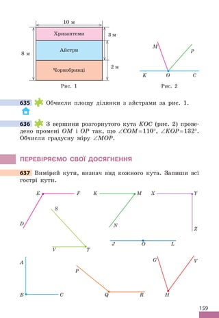 159
3 м
2 м
8 м
10 м
Хризантеми
Айстри
Чорнобривці
O
K C
P
M
Рис . 1 Рис . 2
635 Обчисли площу ділянки з айстрами за рис . 1 .
636 З вершини розгорнутого кута KOC (рис . 2) прове-
дено промені OM і OP так, що ∠COM= 110°, ∠KOP= 132° .
Обчисли градусну міру ∠MOP .
ПЕРЕВІРяЄМО СВОЇ дОСяГНЕННя
637 Виміряй кути, визнач вид кожного кута . Запиши всі
гострі кути .
D
E F
N
K M
Z
Y
X
T
V
S
Q R
P
O
J L
B C
A G
H
V
635
636
637 Виміряй кути, визнач вид кожного кута . Запиши всі
 