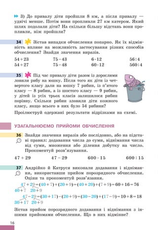 16
3) До привалу діти пройшли 8 км, а після привалу —
удвічі менше . Потім вони пропливли 27 км катером . Який
шлях подолали діти? На скільки більшу відстань вони про-
пливли, ніж пройшли?
34 Зістав випадки обчислення попарно . Як їх відмін-
ність вплине на можливість застосування різних способів
обчислення? Знайди значення виразів .
54+23 75–43 6 .12 56:4
54+27 75–48 60 .12 560:4
35 Під час привалу діти разом із дорослими
ловили рибу на юшку . Після того як діти із чет-
вертого класу дали на юшку 7 рибин, із п’ятого
класу — 8 рибин, а із шостого класу — 9 рибин,
у дітей із усіх трьох класів залишилося рибин
порівну . Скільки рибин зловили діти кожного
класу, якщо всього в них було 54 рибини?
Проілюструй одержані результати відрізками на схемі .
УЗАГАЛЬНЮЄМО ПРИЙОМИ ОбЧИСЛЕННя
36 Знайди значення виразів або послідовно, або на підста-
ві правил: додавання числа до суми, віднімання числа
від суми, множення або ділення добутку на число .
Прокоментуй розв’язування .
47 + 29 47 – 29 600  . 15 600 : 15
37 Андрійко й Катруся виконали додавання і відніман-
ня, використавши прийом порозрядного обчислення .
Оціни та прокоментуй розв’язання .
47+29=(40+7)+(20+9)=(40+20)+(7+9)=60+16=76
40+7 20+9
47–29=(30+17)–(20+9)=(30–20)+(17–9)=10+8=18
30+17 20+9
Зістав прийом порозрядного додавання і віднімання з ін-
шими прийомами обчислення . Що в них відмінне?
34
35
36 Знайди значення виразів або послідовно, або на підста-
37 Андрійко й Катруся виконали додавання і відніман-
 