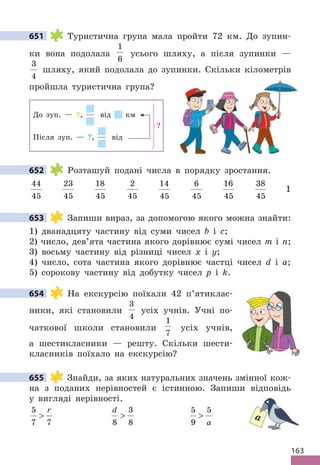 163
651 Туристична група мала пройти 72 км. До зупин-
ки вона подолала
1
6
усього шляху, а після зупинки —
3
4
шляху, який подолала до зупинки. Скільки кілометрів
пройшла туристична група?
До зуп. — ?, від км
Після зуп. — ?, від
?
652 Розташуй подані числа в порядку зростання.
44
45
23
45
18
45
2
45
14
45
6
45
16
45
38
45
1
653 Запиши вираз, за допомогою якого можна знайти:
1) дванадцяту частину від суми чисел b і c;
2) число, дев’ята частина якого дорівнює сумі чисел m і n;
3) восьму частину від різниці чисел x і y;
4) число, сота частина якого дорівнює частці чисел d і a;
5) сорокову частину від добутку чисел p і k.
654 На екскурсію поїхали 42 п’ятиклас-
ники, які становили
3
4
усіх учнів. Учні по-
чаткової школи становили
1
7
усіх учнів,
а шестикласники — решту. Скільки шести-
класників поїхало на екскурсію?
655 Знайди, за яких натуральних значень змінної кож-
на з поданих нерівностей є істинною. Запиши відповідь
у вигляді нерівності.
5
7 7

r d
8
3
8

5
9
5

a
651
652
653
654
655
a
 
