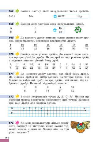 166
667 Заміни частку двох натуральних чисел дробом.
5:12 5:c 6:27 x:y
668 Заміни дріб часткою двох натуральних чисел.
5
34
c
k
15
63
669 До кожного дробу запиши кілька рівних йому дро-
бів, скориставшись основною властивістю дробу.
4
8
16
32
18
72
16
48
14
56
18
90
24
72
670 Знайди пари рівних дробів. До кожної пари допи-
ши ще три рівні їм дроби. Якщо дріб не має рівного дробу
з поданих запиши рівний йому дріб.
2
7
7
11
6
15
32
64
8
16
15
40
21
35
5
6
3
8
24
56
2
5
35
55
671 До кожного дробу запиши два рівні йому дроби.
До кількох дробів на вибір запиши по чотири дроби, які
більші за вибраний дріб; по три дроби, які менші від ви-
браного дробу. Виконай відповідні записи.
2
9
3
7
8
17
5
11
10
15
672 Визнач координати точок A, B, C, M. Якими ще
дробами можна позначити координати цих точок? Запиши
три такі дроби для кожної точки.
0
O X
1
A B C M
673 Як між одинадцятьма дітьми розді-
лити порівну 10 тістечок, якщо кожне тіс-
течко можна ділити не більше ніж на три
рівні частини?
667
668

= 
669
670
671
672
673
 