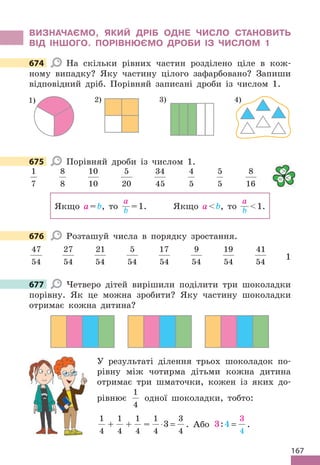 167
ВИЗНАЧАЄМО, ЯКИЙ ДРІБ ОДНЕ ЧИСЛО СТАНОВИТЬ
ВІД ІНШОГО. ПОРІВНЮЄМО ДРОБИ ІЗ ЧИСЛОМ 1
674 На скільки рівних частин розділено ціле в кож-
ному випадку? Яку частину цілого зафарбовано? Запиши
відповідний дріб. Порівняй записані дроби із числом 1.
1) 3)
2) 4)
675 Порівняй дроби із числом 1.
1
7
8
8
10
10
5
20
34
45
4
5
5
5
8
16
Якщо а=b, то
а
b =1. Якщо аb, то
а
b 1.
676 Розташуй числа в порядку зростання.
47
54
27
54
21
54
5
54
17
54
9
54
19
54
41
54
1
677 Четверо дітей вирішили поділити три шоколадки
порівну. Як це можна зробити? Яку частину шоколадки
отримає кожна дитина?
У результаті ділення трьох шоколадок по-
рівну між чотирма дітьми кожна дитина
отримає три шматочки, кожен із яких до-
рівнює
1
4
одної шоколадки, тобто:
1
4
+
1
4
+
1
4
=
1
4
3
4
3
⋅ = . Або 3 4
3
4
: = .
674
675

= 
676
677
 