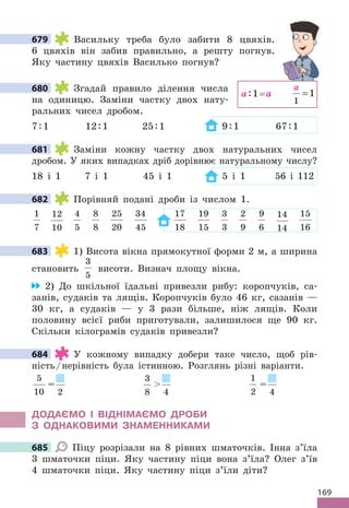 169
679 Васильку треба було забити 8 цвяхів.
6 цвяхів він забив правильно, а решту погнув.
Яку частину цвяхів Василько погнув?
680 Згадай правило ділення числа
на одиницю. Заміни частку двох нату-
ральних чисел дробом.
7:1 12:1 25:1 9:1 67:1
681 Заміни кожну частку двох натуральних чисел
дробом. У яких випадках дріб дорівнює натуральному числу?
18 і 1 7 і 1 45 і 1 5 і 1 56 і 112
682 Порівняй подані дроби із числом 1.
1
7
12
10
4
5
8
8
25
20
34
45
17
18
19
15
3
3
2
9
9
6
14
14
15
16
683 1) Висота вікна прямокутної форми 2 м, а ширина
становить
3
5
висоти. Визнач площу вікна.
2) До шкільної їдальні привезли рибу: коропчуків, са-
занів, судаків та лящів. Коропчуків було 46 кг, сазанів —
30 кг, а судаків — у 3 рази більше, ніж лящів. Коли
половину всієї риби приготували, залишилося ще 90 кг.
Скільки кілограмів судаків привезли?
684 У кожному випадку добери таке число, щоб рів-
ність/нерівність була істинною. Розглянь різні варіанти.
5
10
=
2
3
8

4
1
2
=
4
ДОДАЄМО І ВІДНІМАЄМО ДРОБИ
З ОДНАКОВИМИ ЗНАМЕННИКАМИ
685 Піцу розрізали на 8 рівних шматочків. Інна з’їла
3 шматочки піци. Яку частину піци вона з’їла? Олег з’їв
4 шматочки піци. Яку частину піци з’їли діти?
679
680
a:1= a
a
1
1
=
681
682
683
684
685
 
