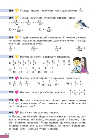 172
693 Склади вирази, значення яких дорівнюють
8
10
.
694 Знайди значення буквених виразів, якщо
x =
34
100
; x =
72
100
; x =
25
100
.
1) x +
27
100
; 2) x −
18
100
.
695 Згадай означення дії множення. У кожному випад-
ку заміни множення додаванням однакових чисел і знайди
значення одержаної суми.
9
35
3
⋅
23
120
4
⋅
8
45
6
⋅
12
1000
8
⋅
696 Розташуй дроби в порядку спадання.
1)
3
8
;
3
5
;
3
9
;
3
4
;
3
6
; 2)
2
3
;
2
7
;
2
11
;
2
5
;
2
9
;
3)
7
18
;
11
18
;
4
18
;
9
18
;
5
18
;
1
18
;
16
18
.
697 Знайди закономірність і продовж ряди чисел.
1)
1
12
;
5
12
;
9
12
;... 2)
3
25
;
6
25
;
10
25
;... 3)
1
2
;
2
4
;
4
8
; ...
698 Запиши деякі розв’язки нерівності
1
9 9
2
9
4
9

a
−  .
699 Як між дванадцятьма дітьми розділити порівну
9 яблук, якщо кожне яблуко можна ділити не більше ніж
на 4 рівні частини?
700 Розв’яжи старовинну задачу.
Батько, який хотів віддати свого сина у навчання, спи-
тав у вчителя: «Скажіть, скільки дітей у Вашому кла-
сі?» Учитель відповів: «Якщо прийде ще стільки ж учнів,
скільки в мене вже є, ще половина, ще чверть і Ваш син,
то буде 100». Скільки учнів у класі?
693
694
a
695
696
;
;
697
698
699
700
 