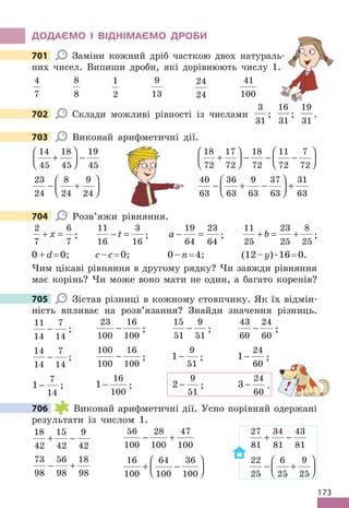 173
ДОДАЄМО І ВІДНІМАЄМО ДРОБИ
701 Заміни кожний дріб часткою двох натураль-
них чисел. Випиши дроби, які дорівнюють числу 1.
4
7
8
8
1
2
9
13
24
24
41
100
702 Склади можливі рівності із числами
3
31
;
16
31
;
19
31
.
703 Виконай арифметичні дії.
14
45
18
45
19
45
+





 −
18
72
17
72
18
72
11
72
7
72
+





 − − −






23
24
8
24
9
24
− +






40
63
36
63
9
63
37
63
31
63
− + −





 +
704 Розв’яжи рівняння.
2
7
6
7
+ =
x ;
11
16
3
16
− =
t ; a − =
19
64
23
64
;
11
25
23
25
8
25
+ = +
b ;
0+d= 0; с–c= 0; 0–n= 4; (12–y).16= 0.
Чим цікаві рівняння в другому рядку? Чи завжди рівняння
має корінь? Чи може воно мати не один, а багато коренів?
705 Зістав різниці в кожному стовпчику. Як їх відмін-
ність впливає на розв’язання? Знайди значення різниць.
11
14
7
14
− ;
23
100
16
100
− ;
15
51
9
51
− ;
43
60
24
60
− ;
14
14
7
14
− ;
100
100
16
100
− ; 1
9
51
− ; 1
24
60
− ;
1
7
14
− ; 1
16
100
− ; 2
9
51
− ; 3
24
60
− .
706 Виконай арифметичні дії. Усно порівняй одержані
результати із числом 1.
18
42
15
42
9
42
+ −
56
100
28
100
47
100
− +
27
81
34
81
43
81
+ −
73
98
56
98
18
98
− +
16
100
64
100
36
100
+ −






22
25
6
25
9
25
− +






701
702
Заміни кожний дріб часткою двох натураль-
них чисел. Випиши дроби, які дорівнюють числу 1.
703
704
705
!
706
 
