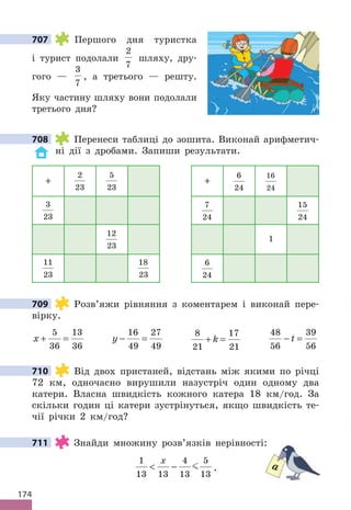 174
707 Першого дня туристка
і турист подолали
2
7
шляху, дру-
гого —
3
7
, а третього — решту.
Яку частину шляху вони подолали
третього дня?
708 Перенеси таблиці до зошита. Виконай арифметич-
ні дії з дробами. Запиши результати.
+
2
23
5
23
+
6
24
16
24
3
23
7
24
15
24
12
23
1
11
23
18
23
6
24
709 Розв’яжи рівняння з коментарем і виконай пере-
вірку.
x + =
5
36
13
36
y − =
16
49
27
49
8
21
17
21
+ =
k
48
56
39
56
− =
t
710 Від двох пристаней, відстань між якими по річці
72 км, одночасно вирушили назустріч один одному два
катери. Власна швидкість кожного катера 18 км/год. За
скільки годин ці катери зустрінуться, якщо швидкість те-
чії річки 2 км/год?
711 Знайди множину розв’язків нерівності:
1
13 13
4
13
5
13
 −
x
 .
707
708
709
710
711 Знайди множину розв’язків нерівності:
a
 