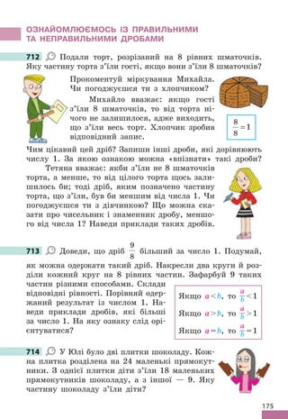 175
ОЗНАЙОМЛЮЄМОСЬ ІЗ ПРАВИЛЬНИМИ
ТА НЕПРАВИЛЬНИМИ ДРОБАМИ
712 Подали торт, розрізаний на 8 рівних шматочків.
Яку частину торта з’їли гості, якщо вони з’їли 8 шматочків?
Прокоментуй міркування Михайла.
Чи погоджуєшся ти з хлопчиком?
Михайло вважає: якщо гості
з’їли 8 шматочків, то від торта ні-
чого не залишилося, адже виходить,
що з’їли весь торт. Хлопчик зробив
відповідний запис.
Чим цікавий цей дріб? Запиши інші дроби, які дорівнюють
числу 1. За якою ознакою можна «впізнати» такі дроби?
Тетяна вважає: якби з’їли не 8 шматочків
торта, а менше, то від цілого торта щось зали-
шилось би; тоді дріб, яким позначено частину
торта, що з’їли, був би меншим від числа 1. Чи
погоджуєшся ти з дівчинкою? Що можна ска-
зати про чисельник і знаменник дробу, меншо-
го від числа 1? Наведи приклади таких дробів.
713 Доведи, що дріб
9
8
більший за число 1. Подумай,
як можна одержати такий дріб. Накресли два круги й роз-
діли кожний круг на 8 рівних частин. Зафарбуй 9 таких
частин різними способами. Склади
відповідні рівності. Порівняй одер-
жаний результат із числом 1. На-
веди приклади дробів, які більші
за число 1. На яку ознаку слід орі-
єнтуватися?
714 У Юлі було дві плитки шоколаду. Кож-
на плитка розділена на 24 маленькі прямокут-
ники. З однієї плитки діти з’їли 18 маленьких
прямокутників шоколаду, а з іншої — 9. Яку
частину шоколаду з’їли діти?
712
Яку частину торта з’їли гості, якщо вони з’їли 8 шматочків?
8
8
1
=
713
Якщо аb, то
а
b 1
Якщо аb, то
а
b 1
Якщо а=b, то
а
b =1
714
 