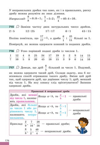 176
У неправильних дробах так само, як і в правильних, риску
дробу можна розуміти як знак ділення.
Наприклад:
8
8
8 8 1
= =
: ;
5
2
5 2
= : ;
40
4
40 4 10
= =
: .
715 Заміни частку двох натуральних чисел дробом.
2 : 5 12 : 25 17 : 17 6 : 1 45 : 15
Поліна помітила, що
17
17
1
= , а дроби
6
1
і
45
15
більші за 1.
Поміркуй, як можна одержати кожний із поданих дробів.
716 Усно порівняй подані дроби із числом 1.
1
7
12
10
4
5
8
8
25
20
34
45
17
18
19
15
3
3
2
9
9
6
14
14
15
16
717 Доведи, що дріб
8
5
більший за число 1. Подумай,
як можна одержати такий дріб. Склади задачу, яка б по-
яснювала спосіб отримання такого дробу. Зміни цей дріб
так, щоб одержати дріб, що дорівнює числу 1; дріб, менший
від числа 1. На яку ознаку слід орієнтуватися? Запиши
одержані дроби.
Правильні й неправильні дроби
Дроби, які менші
від числа 1, назива-
ють правильними.
Якщо аb, то
а
b
1
Дроби, які більші
за число 1 або до-
рівнюють числу 1,
називають непра-
вильними.
Якщо аb, то
а
b
1
Якщо а=b, то
а
b
=1
Приклад:
2
9
,
7
16
,
28
58
— правильні дроби;
8
8
,
5
2
,
40
4
— неправильні дроби.
— правильні
дроби
— неправильні
дроби
715
716
717
 