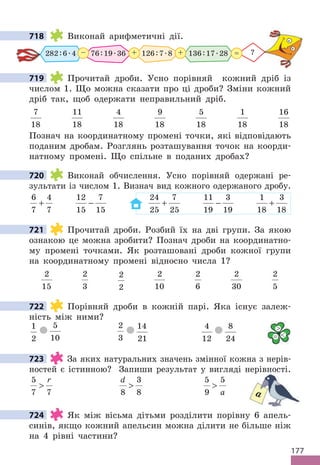 177
718 Виконай арифметичні дії.
282:6.4 76:19.36 126:7.8
+
– + ?
=
136:17.28
719 Прочитай дроби. Усно порівняй кожний дріб із
числом 1. Що можна сказати про ці дроби? Зміни кожний
дріб так, щоб одержати неправильний дріб.
7
18
11
18
4
18
9
18
5
18
1
18
16
18
Познач на координатному промені точки, які відповідають
поданим дробам. Розглянь розташування точок на коорди-
натному промені. Що спільне в поданих дробах?
720 Виконай обчислення. Усно порівняй одержані ре-
зультати із числом 1. Визнач вид кожного одержаного дробу.
6
7
4
7
+
12
15
7
15
−
24
25
7
25
+
11
19
3
19
−
1
18
3
18
+
721 Прочитай дроби. Розбий їх на дві групи. За якою
ознакою це можна зробити? Познач дроби на координатно-
му промені точками. Як розташовані дроби кожної групи
на координатному промені відносно числа 1?
2
15
2
3
2
2
2
10
2
6
2
30
2
5
722 Порівняй дроби в кожній парі. Яка існує залеж-
ність між ними?
1
2
5
10
2
3
14
21
4
12
8
24
723 За яких натуральних значень змінної кожна з нерів-
ностей є істинною? Запиши результат у вигляді нерівності.
5
7 7

r d
8
3
8

5
9
5

a
724 Як між вісьма дітьми розділити порівну 6 апель-
синів, якщо кожний апельсин можна ділити не більше ніж
на 4 рівні частини?
718
719
720
721
722

= 
723
ностей є істинною? Запиши результат у вигляді нерівності.
a
724
 