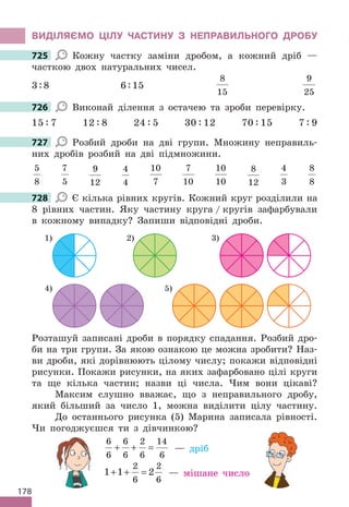 178
ВИДІЛЯЄМО ЦІЛУ ЧАСТИНУ З НЕПРАВИЛЬНОГО ДРОБУ
725 Кожну частку заміни дробом, а кожний дріб —
часткою двох натуральних чисел.
3:8 6:15
8
15
9
25
726 Виконай ділення з остачею та зроби перевірку.
15 : 7 12 : 8 24 : 5 30 : 12 70 : 15 7 : 9
727 Розбий дроби на дві групи. Множину неправиль-
них дробів розбий на дві підмножини.
5
8
7
5
9
12
4
4
10
7
7
10
10
10
8
12
4
3
8
8
728 Є кілька рівних кругів. Кожний круг розділили на
8 рівних частин. Яку частину круга / кругів зафарбували
в кожному випадку? Запиши відповідні дроби.
2)
4)
1) 3)
5)
Розташуй записані дроби в порядку спадання. Розбий дро-
би на три групи. За якою ознакою це можна зробити? Наз-
ви дроби, які дорівнюють цілому числу; покажи відповідні
рисунки. Покажи рисунки, на яких зафарбовано цілі круги
та ще кілька частин; назви ці числа. Чим вони цікаві?
Максим слушно вважає, що з неправильного дробу,
який більший за число 1, можна виділити цілу частину.
До останнього рисунка (5) Марина записала рівності.
Чи погоджуєшся ти з дівчинкою?
6
6
6
6
2
6
14
6
+ + = — дріб
1 1 2
2
6
2
6
+ + = — мішане число
725
726
727
728
 