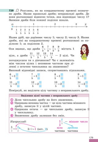 179
729 Розглянь, як на координатному промені позначе-
но дроби. Назви правильні дроби; неправильні дроби. Де
вони розташовані відносно точки, яка відповідає числу 1?
Запиши дроби біля кожної поділки шкали.
0
1 2 3
O X
1
5
2
5
3
5
4
5
6
5
5
5
Назви дріб, що дорівнює числу 1; числу 2; числу 3. Назви
дроби, які на координатному промені розташовані за по-
ділкою 1; за поділкою 2.
Оля вважає, що дроби
6
5
;
7
5
;
8
5
;
9
5
містять 1
ціле, а дроби
11
5
;
12
5
;
13
5
;
14
5
— 2 цілі. Чи
погоджуєшся ти з дівчинкою? Чи є залежність
між числом цілих і неповною часткою при ді-
ленні з остачею чисельника на знаменник?
Виконай відповідні записи, скориставшись підказками.
6
5
1
=
7
5
1
=
8
5
1
=
9
5
1
=
11
5
2
=
12
5
2
=
13
5
2
=
14
5
2
=
Поміркуй, як виділити цілу частину з неправильного дробу.
Виділення цілої частини з неправильного дробу
 Ділю чисельник дробу на його знаменник.
 Одержана неповна частка — це ціла частина мішаного
дробу, записую її у цілій частині.
 Одержана остача — це чисельник дробу, записую її
у чисельнику.
 Знаменник дробу залишаю без змін.
Наприклад: 1
2
3
— мішане число
5
3 3
2
1
= 5:3= 1 (ост. 2)
729
ціла
частина
дробова
частина
 