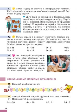 18
42 Зістав задачу із задачею в попередньому завданні .
Як їх відмінність вплине на розв’язання поданої задачі? Роз-
в’яжи подану задачу .
Діти були на екскурсії в Національному
музеї народної архітектури та побуту Украї-
ни (с . Пирогів) . Вони оглянули 75 предметів
побуту: 28 керамічних виробів, 18 плетених
виробів, а решта — рушники . На скільки
більше рушників, ніж керамічних виробів,
оглянули діти?
43 Зістав вирази в кожному стовпчику . Знайди зна-
чення першого виразу порозрядно . Чи можна під час об-
числення значення другого виразу міркувати аналогічно?
Знайди значення другого виразу .
35+24 84–23 96 .3 96:3
35+26 84–26 96 .12 96:4
44 На екскурсії етнографіч-
ним музеєм діти відвідали май-
стер-класи: 7 дітей училися ви-
шивати, 9 дітей осягали гончарне
мистецтво, причому п’ятеро дітей
відвідали обидва майстер-класи .
Скільки дітей було на екскурсії?
УЗАГАЛЬНЮЄМО ПРИЙОМИ ОбЧИСЛЕННя
45 Виконай арифметичні дії .
75 10
60 4 8 270
10
60 3
 .  .  .  .
:
: : – ?
=
46 Знайди значення виразів зручним для тебе способом .
Прокоментуй розв’язування .
64 +38 64 – 38 96  . 6 96 : 6
42
43
44
45 Виконай арифметичні дії .
46 Знайди значення виразів зручним для тебе способом .
 