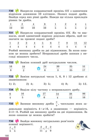 180
730 Накресли координатний промінь OX з одиничним
відрізком довжиною 10 клітинок. Познач подані дроби.
Знайди серед них рівні дроби. Наведи ще кілька прикладів
рівних їм дробів.
1
10
2
10
4
10
8
10
1
5
2
5
4
5
1
2
731 Накресли координатний промінь OX. Як ти вва-
жаєш, який одиничний відрізок доцільно обрати, щоб по-
значити на промені подані дроби?
1
4
2
4
3
4
4
4
5
4
6
4
7
4
8
4
11
4
12
4
Розбий множину дробів на дві підмножини. За якою озна-
кою це можна зробити? Неправильні дроби запиши у ви-
гляді мішаного числа.
732 Заміни кожний дріб натуральним числом.
16
8
18
2
24
6
30
3
35
35
51
17
733 Заміни натуральні числа 1, 6, 8 і 12 дробами зі
знаменником:
1) 2; 2) 4; 3) 5; 4) 8; 5) 12.
734 Виділи цілу частину з неправильного дробу.
6
4
16
5
27
6
54
4
38
12
86
16
735 Запиши множину дробів
a
b
, чисельник яких за-
довольняє нерівність 4a 6, а знаменник — нерівність
5 b8. Розбий цю множину дробів на дві підмножини. За
якою ознакою це можна зробити?
736 Знайди множину натуральних розв’язків
кожної нерівності.
x
5
3
5

2
11
2 2
9
 
y
730
731
732
733
734
735
736
a
 