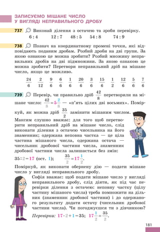 181
ЗАПИСУЄМО МІШАНЕ ЧИСЛО
У ВИГЛЯДІ НЕПРАВИЛЬНОГО ДРОБУ
737 Виконай ділення з остачею та зроби перевірку.
6 : 4 12 : 7 48 : 5 54 : 8 74 : 9
738 Познач на координатному промені точки, які від-
повідають поданим дробам. Розбий дроби на дві групи. За
якою ознакою це можна зробити? Розбий множину непра-
вильних дробів на дві підмножини. За якою ознакою це
можна зробити? Перетвори неправильний дріб на мішане
число, якщо це можливо.
24
6
2
12
9
6
6
6
1
6
20
6
3
6
15
6
1
2
12
6
5
6
7
6
739 Перевір, чи правильно дріб
42
8
перетворили на мі-
шане число:
42
8 8
2
5
= — «п’ять цілих дві восьмих». Помір-
куй, як можна дріб
35
2
замінити мішаним числом.
Максим слушно вважає: для того щоб перетво-
рити неправильний дріб на мішане число, слід
виконати ділення з остачею чисельника на його
знаменник; одержана неповна частка — це ціла
частина мішаного числа, одержана остача —
чисельник дробової частини числа, знаменник
дробової частини числа залишається без змін:
35:2=17 (ост. 1);
35
2 2
1
17
= .
Поміркуй, як виконати обернену дію — подати мішане
число у вигляді неправильного дробу.
Софія вважає: щоб подати мішане число у вигляді
неправильного дробу, слід діяти, як під час пе-
ревірки ділення з остачею: неповну частку (цілу
частину мішаного числа) треба помножити на діль-
ник (знаменник дробової частини) і до одержано-
го результату додати остачу (чисельник дробової
частини числа). Чи погоджуєшся ти з дівчинкою?
Перевірка: 17.2+1=35; 17
1
2 2
35
= .
737
738
739
замінити мішаним числом.
 