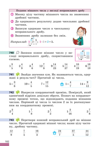 182
Подання мішаного числа у вигляді неправильного дробу
 Множу цілу частину мішаного числа на знаменник
дробової частини.
 До одержаного результату додаю чисельник дробової
частини.
 Записую одержане число в чисельнику
неправильного дробу.
 Знаменник дробу залишаю без змін.
Наприклад: 1
2
3 3
5
=
→
; 1.3+2=5.
+
.
740 Запиши кожне мішане число у ви-
гляді неправильного дробу, скориставшися
схемою.
1
3
5
2
4
9
3
4
6
12
7
8
9
14
23
5
14
37
4
18
19
6
16
19
741 Знайди значення сум. Як називаються числа, одер-
жані в резуль-таті? Прочитай ці числа.
5
3
8
+ 10
4
5
+ 7
12
15
+ 1
4
7
+ 14
9
12
+
742 Накресли координатний промінь. Поміркуй, який
одиничний відрізок доцільно обрати. Познач на координат-
ному промені точки, що відповідають поданим мішаним
числам. Порівняй ці числа із числом 2 за їх розташуван-
ням на координатному промені.
2
3
4
1
7
8
2
1
2
1
3
16
2
7
8
743 Перетвори кожний неправильний дріб на мішане
число. Прочитай одержані мішані числа; назви цілу части-
ну, дробову частину.
12
9
7
5
16
3
24
7
37
5
44
12
740
=
+
.
741
742
743
 