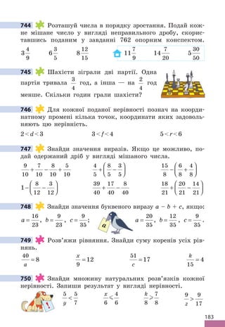 183
744 Розташуй числа в порядку зростання. Подай кож-
не мішане число у вигляді неправильного дробу, скорис-
тавшись поданим у завданні 762 опорним конспектом.
3
4
9
6
3
5
8
12
15
11
7
9
14
7
20
5
30
50
745 Шахісти зіграли дві партії. Одна
партія тривала
3
4
год, а інша — на
2
4
год
менше. Скільки годин грали шахісти?
746 Для кожної поданої нерівності познач на коорди-
натному промені кілька точок, координати яких задоволь-
няють цю нерівність.
2d3 3f4 5r6
747 Знайди значення виразів. Якщо це можливо, по-
дай одержаний дріб у вигляді мішаного числа.
9
10
7
10
8
10
5
10
+ − +
4
5
8
5
3
5
+ −






15
8
6
8
4
8
− +






1
8
12
3
12
− −






39
40
17
40
8
40
+ −
18
21
20
21
14
21
+ −






748 Знайди значення буквеного виразу a – b + c, якщо:
a =
16
23
, b =
9
23
, c =
9
35
; a =
20
35
, b =
12
35
, c =
9
35
.
749 Розв’яжи рівняння. Знайди суму коренів усіх рів-
нянь.
40
8
a
=
x
9
12
=
51
17
c
=
k
15
4
=
750 Знайди множину натуральних розв’язків кожної
нерівності. Запиши результат у вигляді нерівності.
5 5
7
y

x
6
4
6

k
8
7
8
 9 9
17
z

744
745
746
747
748
a
749
750
!
 