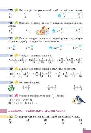 185
755 Перетвори неправильний дріб на мішане число.
34
12
48
17
27
6
43
5
29
14
756 Запиши мішане число у вигляді неправильного
дробу.
4
8
9
12
4
7
36
2
8
9
12
17
757 Кожне натуральне число подай у вигляді непра-
вильного дробу із заданим знаменником.
5 =
14
7 =
23
12 =
6
14 =
9
758 Знайди значення виразів.
7 8 9
3
14
2
14
+ − ; 15 2 9
14
25
3
25
8
25
− +





 ; 45 12 7
31
32
21
32
18
32
− −






759 Знайди значення виразів зручним способом.
12 7 6
3
4
1
4
3
4
+





 − ; 11 9
6
7
3
7
6
7
− +





 ; 8 7 2 1
6
11
3
15
5
11
7
15
+ + +
760 Порівняй дроби.
2
6
2
3
2
12
2
4
2
3
2
12
761 Запиши множину дробів
x
y
, якщо:
1) 4x 5, 7 y 9;
2) 8x11, 17 y19.
ДОДАЄМО І ВІДНІМАЄМО МІШАНІ ЧИСЛА
762 Перетвори неправильний дріб на мішане число.
12
7
14
3
22
9
45
13
24
19
755
756
!
757
758
759
760

= 
761
a
762
 