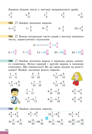 186
Запиши мішане число у вигляді неправильного дробу.
1
2
3
5
8
11
1
7
9
1
3
8
4
5
12
763 Знайди значення виразів.
5 1
7
8
+ 1
2
3
− 8
3
7
+ 2
4
5
− 12 1
5
9
+
764 Кожне натуральне число подай у вигляді мішаного
числа, користуючись підказкою.
5=4+1=4+
8
8
= 4
8
8
3 = 2
4
7 = 6
12
11 = 10
35
31 = 30
19
24 = 23
42
765 Знайди значення виразу в першому рядку кожно-
го стовпчика. Зістав перший і другий вирази в кожному
стовпчику. Що змінюється? Як ця зміна вплине на розв’я-
зання? Знайди значення решти виразів.
4
11
6
11
+
9
10
3
10
− 5 3
7
13
8
13
+
1 2
4
11
6
11
+ 1
1
10
3
10
− 5 3
7
13
8
13
−
4
11
7
11
+ 6 4
9
10
3
10
− 8 2
3
8
4
8
+
1 2
4
11
7
11
+ 6 4
1
10
3
10
− 8 2
3
8
6
8
−
766 Знайди значення виразів.
5 4
6
9
5
9
+ 9 3
4
7
6
7
− 12 9
7
8
3
8
+ 15 8
2
5
4
5
−
21 9
3
13
9
13
− 34 26
15
23
8
23
+ 42 18
5
12
9
12
− 55 27
23
32
28
32
+
763
764
765
766
 