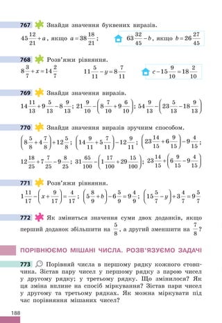188
767 Знайди значення буквених виразів.
45
12
21
+ a, якщо a = 38
18
21
; 63
32
45
− b, якщо b = 26
27
45
768 Розв’яжи рівняння.
8 14
3
7
2
7
+ =
x 11 8
5
11
7
11
− =
y c − =
15 18
9
10
2
10
769 Знайди значення виразів.
14 9 8
11
13
5
13
9
13
+ − ; 21 8 9
9
10
7
10
6
10
− +





 ; 54 23 18
9
13
5
13
9
13
− −






770 Знайди значення виразів зручним способом.
8 4 12
5
8
7
8
5
8
+





 + ; 14 5 12
9
11
7
11
9
11
+





 − ; 23 6 9
14
15
9
15
4
15
+





 − ;
12 7 9
18
25
7
25
8
25
+ − ; 31 1 29
65
100
17
100
15
100
− +





 ; 23 6 9
14
15
9
15
4
15
+ −






771 Розв’яжи рівняння.
1
11
17
9
17
4
17
− +





 =
x ; 5 6 9
8
9
5
9
4
9
+





 − =
b ; 15 3 9
5
7
4
7
5
7
−





 + =
y
772 Як зміниться значення суми двох доданків, якщо
перший доданок збільшити на
5
8
, а другий зменшити на
7
8
?
ПОРІВНЮЄМО МІШАНІ ЧИСЛА. РОЗВ’ЯЗУЄМО ЗАДАЧІ
773 Порівняй числа в першому рядку кожного стовп-
чика. Зістав пару чисел у першому рядку з парою чисел
у другому рядку; у третьому рядку. Що змінилося? Як
ця зміна вплине на спосіб міркування? Зістав пари чисел
у другому та третьому рядках. Як можна міркувати під
час порівняння мішаних чисел?
767
768
769
770
771
772
773
 