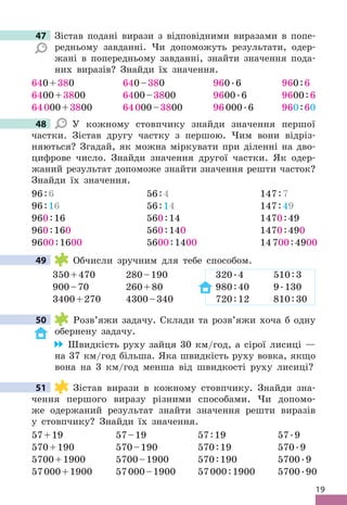 19
47 Зістав подані вирази з відповідними виразами в попе-
редньому завданні . Чи допоможуть результати, одер-
жані в попередньому завданні, знайти значення пода-
них виразів? Знайди їх значення .
640+380
6400+3800
64000+3800
640–380
6400–3800
64000–3800
960 .6
9600 .6
96000 .6
960:6
9600:6
960:60
48 У кожному стовпчику знайди значення першої
частки . Зістав другу частку з першою . Чим вони відріз-
няються? Згадай, як можна міркувати при діленні на дво-
цифрове число . Знайди значення другої частки . Як одер-
жаний результат допоможе знайти значення решти часток?
Знайди їх значення .
96:6
96:16
960:16
960:160
9600:1600
56:4
56:14
560:14
560:140
5600:1400
147:7
147:49
1470:49
1470:490
14700:4900
49 Обчисли зручним для тебе способом .
350+470 280–190 320 .4 510:3
900–70 260+80 980:40 9 .130
3400+270 4300–340 720:12 810:30
50 Розв’яжи задачу . Склади та розв’яжи хоча б одну
обернену задачу .
Швидкість руху зайця 30 км/год, а сірої лисиці —
на 37 км/год більша . Яка швидкість руху вовка, якщо
вона на 3 км/год менша від швидкості руху лисиці?
51 Зістав вирази в кожному стовпчику . Знайди зна-
чення першого виразу різними способами . Чи допомо-
же одержаний результат знайти значення решти виразів
у стовпчику? Знайди їх значення .
57+19
570+190
5700+1900
57000+1900
57–19
570–190
5700–1900
57000–1900
57:19
570:19
570:190
57000:1900
57 .9
570 .9
5700 .9
5700 .90
47
48
49
50
51
 
