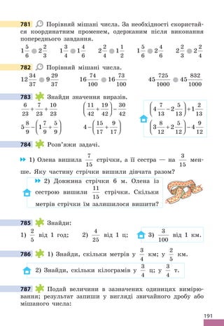191
781 Порівняй мішані числа. За необхідності скористай-
ся координатним променем, одержаним після виконання
попереднього завдання.
1
5
6
2
2
3
1
3
4
1
4
6
2
2
4
1
1
2
1
5
6
2
4
6
2
2
3
2
2
4
782 Порівняй мішані числа.
12
34
37
9
29
37
16
74
100
16
73
100
45
725
1000
45
832
1000
783 Знайди значення виразів.
6
23
7
23
10
23
+ +
11
42
19
42
30
42
+





 − 4 2 1
7
13
5
13
2
13
−





 +
5 1
8
9
7
9
5
9
− +





 4
15
17
9
17
− +





 3 2 4
8
12
5
12
9
12
+





 −
784 Розв’яжи задачі.
1) Олена вишила
7
15
стрічки, а її сестра — на
3
15
мен-
ше. Яку частину стрічки вишили дівчата разом?
2) Довжина стрічки 6 м. Олена із
сестрою вишили
11
15
стрічки. Скільки
метрів стрічки їм залишилося вишити?
785 Знайди:
1)
2
5
від 1 год; 2)
4
25
від 1 ц; 3)
3
100
від 1 км.
786 1) Знайди, скільки метрів у
3
4
км; у
2
5
км.
2) Знайди, скільки кілограмів у
3
4
ц; у
3
4
т.
787 Подай величини в зазначених одиницях вимірю-
вання; результат запиши у вигляді звичайного дробу або
мішаного числа:
781
782
783
784
785
786
787
 