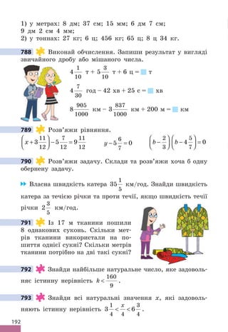 192
1) у метрах: 8 дм; 37 см; 15 мм; 6 дм 7 см;
9 дм 2 см 4 мм;
2) у тоннах: 27 кг; 6 ц; 456 кг; 65 ц; 8 ц 34 кг.
788 Виконай обчислення. Запиши результат у вигляді
звичайного дробу або мішаного числа.
4
1
10
т + 5
3
10
т + 6 ц = т
4
7
30
год – 42 хв + 25 с = хв
8
905
1000
км – 3
837
1000
км + 200 м = км
789 Розв’яжи рівняння.
x +





 − =
3 5 9
11
12
7
12
11
12
y − =
5 0
6
7
b b
−





 −





 =
2
3
5
7
4 0
790 Розв’яжи задачу. Склади та розв’яжи хоча б одну
обернену задачу.
Власна швидкість катера 35
1
5
км/год. Знайди швидкість
катера за течією річки та проти течії, якщо швидкість течії
річки 2
3
5
км/год.
791 Із 17 м тканини пошили
8 однакових суконь. Скільки мет-
рів тканини використали на по-
шиття однієї сукні? Скільки метрів
тканини потрібно на дві такі сукні?
792 Знайди найбільше натуральне число, яке задоволь-
няє істинну нерівність k 
160
9
.
793 Знайди всі натуральні значення x, які задоволь-
няють істинну нерівність 3 6
1
4 4
3
4
 
x
.
788
789
790
791
792
793
 