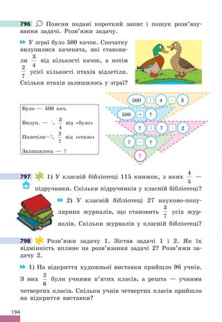 194
796 Поясни подані короткий запис і пошук розв’язу-
вання задачі. Розв’яжи задачу.
У зграї було 500 качок. Спочатку
вилупилися каченята, які станови-
ли
3
4
від кількості качок, а потім
2
7
усієї кількості птахів відлетіли.
Скільки птахів залишилось у зграї?
Було — 500 кач.
Вилуп. — ?,
3
4
від «було»
Полетіли–?,
2
7
від «стало»
Залишилось — ?
?
500 ?
? ?
–
? 7 2
: .
+
500 4 3
: .
797 1) У класній бібліотеці 115 книжок, з яких
4
5
—
підручники. Скільки підручників у класній бібліотеці?
2) У класній бібліотеці 27 науково-попу-
лярних журналів, що становить
3
7
усіх жур-
налів. Скільки журналів у класній бібліотеці?
798 Розв’яжи задачу 1. Зістав задачі 1 і 2. Як їх
відмінність вплине на розв’язання задачі 2? Розв’яжи за-
дачу 2.
1) На відкриття художньої виставки прийшло 96 учнів.
З них
2
6
були учнями п’ятих класів, а решта — учнями
четвертих класів. Скільки учнів четвертих класів прийшло
на відкриття виставки?
796
797
798
 