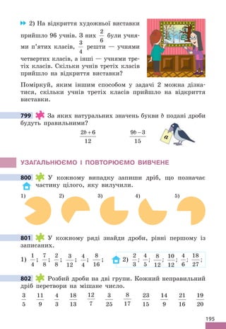 195
2) На відкриття художньої виставки
прийшло 96 учнів. З них
2
6
були учня-
ми п’ятих класів,
3
4
решти — учнями
четвертих класів, а інші — учнями тре-
тіх класів. Скільки учнів третіх класів
прийшло на відкриття виставки?
Поміркуй, яким іншим способом у задачі 2 можна дізна-
тися, скільки учнів третіх класів прийшло на відкриття
виставки.
799 За яких натуральних значень букви b подані дроби
будуть правильними?
2 6
12
b + 9 3
15
b −
УЗАГАЛЬНЮЄМО І ПОВТОРЮЄМО ВИВЧЕНЕ
800 У кожному випадку запиши дріб, що позначає
частину цілого, яку вилучили.
4) 5)
2)
1) 3)
801 У кожному ряді знайди дроби, рівні першому із
записаних.
1)
1
4
;
7
8
;
2
8
;
3
12
;
4
4
;
8
16
; 2)
2
3
;
4
5
;
8
12
;
10
12
;
4
6
;
18
27
;
802 Розбий дроби на дві групи. Кожний неправильний
дріб перетвори на мішане число.
3
5
11
9
4
3
18
13
12
7
3
25
8
17
23
15
14
9
21
16
19
20
799
a
800
801
802
 