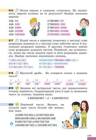 199
816 Зістав вирази в кожному стовпчику. Як відмін-
ність виразів впливає на їх результат? Знайди значення
виразів.
456.10 2700000:10
456.100 2700000:100
456.1000 2700000:1000
456.10000 2700000:10000
456.100000 2700000:100000
817 Подай числа в першому стовпчику у вигляді суми
розрядних доданків та у вигляді суми добутків числа й від-
повідної розрядної одиниці. У другому стовпчику заміни
суму розрядних доданків числом. Поміркуй, що залишить-
ся, якщо від числа відняти один із його розрядних додан-
ків. Знайди значення відповідних різниць.
78906480321 60000000+700000+300+20+5
500670321008 60700325–60000000
123005006703345 60700325–700000
818 Прочитай дроби. Як утворити кожне з поданих
чисел?
3
10
, 2
3
10
;
34
100
, 4
34
100
;
9
1000
, 1
9
1000
;
543
10 000
, 3
543
10 000
.
819 Запиши всі натуральні числа, які задовольняють
істинну нерівність. Схарактеризуй хоча б одне із записаних
чисел за планом, поданим вище.
5489632007  d  5489632012
820 Порівняй числа. Визнач, на
скільки одне число більше або менше,
ніж інше.
45006732405 45007632405
806346895408 86346895408
9500732750 950732750
183000467301 183000167301
816
27
817
818
819
!
820
 