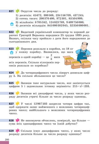 200
821 Округли числа до розряду:
1) десятків: 45672, 300568, 234156709, 437245;
2) сотень тисяч: 200376400, 972301, 83504999;
3) мільйонів: 8705342, 124023789, 9409756000;
4) десятків мільярдів: 845000302045, 32356000001.
822 Видатний український композитор та хоровий ди-
ригент Григорій Верьовка народився 25 грудня 1895 року.
Визнач, скільки часу пройшло з дати його народження до
сьогоднішнього дня.
823 Персики розклали в коробки, по 18 кг
у кожну коробку. Виявилося, що маса
персиків в одній коробці — це
2
6
маси
всіх персиків. Скільки кілограмів пер-
сиків розклали по коробках?
824 До чотирицифрового числа ліворуч дописали циф-
ру 5. На скільки збільшилося це число?
825 Запиши таке натуральне число, яке закінчується
цифрою 5 і задовольняє істинну нерівність: 215d233.
826 Запиши всі двоцифрові числа, у яких число роз-
ряду десятків утричі більше за число розряду одиниць.
827 У числі 12967503 закресли чотири цифри так,
щоб одержати запис найменшого з можливих чотирициф-
рових чисел; найбільшого з можливих чотирицифрових
чисел.
828 Не виконуючи обчислень, поміркуй, що більше —
сума всіх одноцифрових чисел чи їхній добуток?
829 Скільки існує двоцифрових чисел, у яких число
розряду десятків більше за число розряду одиниць?
821
822
823
824
825
826
827
828
829
 