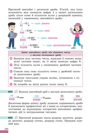 204
Прочитай звичайні і десяткові дроби. З’ясуй, яка існує
залежність між позицією цифри 1 у записі десяткового
дробу після коми й кількістю нулів у розрядній одиниці,
записаній у знаменнику звичайного дробу.
1
10
0 1
=
•
, — одна десята
1
100
0 01
=
••
, — одна сота
1
1000
0 001
=
•••
, — одна тисячна
1
10000
0 0001
=
••••
, — одна десятитисячна
Запис звичайного дробу або мішаного числа
у вигляді десяткового дробу
 Записую цілу частину числа, відділяю її комою; якщо
цілої частини немає, на її місці записую цифру 0.
 Лічу кількість нулів у знаменнику дробової частини
числа.
 Ставлю таку саму кількість точок у дробовій части-
ні десяткового дробу.
 Записую чисельник справа наліво, починаючи з ос-
танньої точки.
 За потреби на місці решти точок пишу 0.
834 Запиши звичайний дріб у вигляді десяткового дробу.
34
1000
0
= ,•••
126
10000
0
= ,••••
56
100
=
184
100 000
=
Десяткова форма запису дробу дозволяє порівнювати дроби
й виконувати арифметичні дії з ними за алгоритмами, ана-
логічними до відповідних алгоритмів виконання арифме-
тичних дій із натуральними числами.
835 Прочитай розрядні числа розряду десятків, розря-
ду десятих; розряду сотень, розряду сотих. Продовж кож-
ний ряд.
десятитисячна
834
835
 