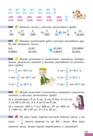 205
10 20 30 40 50 60
0,1 0,2 0,3 0,4 0,5 0,6
100 200 300 400 500 600
0,01 0,02 0,03 0,04 0,05 0,06
836 Запиши число у вигляді десяткового дробу.
17
100
3
17
100
9
1000
12
9
1000
2
10
34
2
10
8
45
10 000
837 Запиши десятковий дріб у вигляді звичайного дро-
бу або мішаного числа.
0,6 12,07 45,045 123,0892
8,0004 56,405 3,6078 25,034
838 Подай величини в зазначених одиницях вимірю-
вання, результат запиши у вигляді звичайного та десятко-
вого дробів.
1 г=
1
кг=0, кг 1 см=
1
м=0, м
1 мм=
1
см=0, см 1 кг=
1
т=0, т
1 кг=
1
ц=0, ц 1 дм=
1
км=0, км
839 Подай величини в зазначених одиницях; результат
запиши у вигляді десяткового дробу:
1) у кілометрах: 8 м; 8 дм; 8 см; 8 мм; 5 м 3 см;
1 км 63 м 25 см; 3 м 5 дм 6 см 9 мм.
2) у тоннах: 340 г; 7 кг; 456 кг; 67 кг; 804 кг;
1 т 804 кг; 40 ц 67 кг; 2 т 3 ц 50 кг.
840 На одну чашу терезів поклали шматок мила, а на
іншу —
1
3
такого шматка та ще 30 г мила. Яка маса
шматка мила, якщо терези перебувають у рівновазі?
!
836
837
838
1 см=
см 1 кг=
ц 1 дм=
1 см=
см 1 кг=
ц 1 дм=
1 см=
см 1 кг=
ц 1 дм=
839
840
 