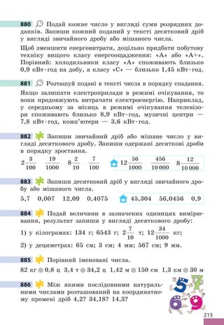 215
880 Подай кожне число у вигляді суми розрядних до-
данків. Запиши кожний поданий у тексті десятковий дріб
у вигляді звичайного дробу або мішаного числа.
Щоб зменшити енерговитрати, доцільно придбати побутову
техніку вищого класу енергоощадження: «А» або «А+».
Порівняй: холодильники класу «А» споживають близько
0,9 кВт.год на добу, а класу «С» — близько 1,45 кВт.год.
881 Розташуй подані в тексті числа в порядку спадання.
Якщо залишати електроприлади в режимі очікування, то
вони продовжують витрачати електроенергію. Наприклад,
у середньому за місяць в режимі очікування телевізо-
ри споживають близько 8,9 кВт.год, музичні центри —
7,8 кВт.год, комп’ютери — 3,6 кВт.год.
882 Запиши звичайний дріб або мішане число у ви-
гляді десяткового дробу. Запиши одержані десяткові дроби
в порядку зростання.
2
3
100
19
1000
8
2
10
7
100
12
56
1000
456
10 000
8
12
10 000
883 Запиши десятковий дріб у вигляді звичайного дро-
бу або мішаного числа.
5,7 0,007 12,09 0,4075 45,304 56,0456 0,9
884 Подай величини в зазначених одиницях вимірю-
вання, результат запиши у вигляді десяткового дробу:
1) у кілограмах: 134 г; 6543 г; 2
7
10
т; 12
34
1000
кг;
2) у дециметрах: 65 см; 3 см; 4 мм; 567 см; 9 мм.
885 Порівняй іменовані числа.
82 кг 0,8 ц 3,4 т 34,2 ц 1,42 м 150 см 1,3 км 30 м
886 Між якими послідовними натураль-
ними числами розташований на координатно-
му промені дріб 4,2? 34,18? 14,3?
880
881
882
883
884
885
886
215
 
