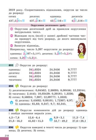 218
2019 року. Скориставшись підказками, округли це число
до розряду:
сотих десятих одиниць десятків
437,51 6 ≈ 437,5 16 ≈ 437 ,516 ≈ 43 7,516 ≈
Округлення десяткового дробу
 Округляю десятковий дріб за правилом округлення
натуральних чисел.
 Відкидаю нуль (нулі) у записі дробової частини чис-
ла праворуч від того розряду, до якого виконували
округлення.
 Записую відповідь.
Наприклад, число 5,207 округлити до розряду:
одиниць: 5,207≈5,000; десятих: 5,207≈5,200;
сотих: 5,207≈5,210.
893 Округли до розряду:
одиниць: 345,6324 24,3456 9,7777
десятих: 345,6324 24,3456 9,7777
сотих: 345,6324 24,3456 9,7777
тисячних: 345,6324 24,3456 9,7777
894 Округли до розряду:
1) десятитисячних: 0,04562; 2,36095; 8,00456; 12,23244;
2) тисячних: 2,4445; 18,03429; 0,20181; 1,3336;
3) сотих: 0,56034; 7,987; 12,09777; 1,3333;
4) десятих: 3,45692; 0,08101; 1,72307; 6,97;
5) одиниць: 65,83; 8,347; 9,7; 82,345.
895 Округли компоненти дій до розряду одиниць
і знайди значення виразів усно.
4,3+7,8 12,6–6,4 8,9+3,1 11,3–7,4
21,8–16,2 45,82+15,3 53,7–49,2 37,6+28,1
896 Округли наведені в тексті числа до розряду: 1) оди-
ниць; 2) десятих; 3) сотих.
893
894
895
896
 