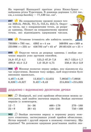 219
На території Каппадокії протікає річка Кизил-Ірмак —
найдовша річка Туреччини. Її довжина дорівнює 1,151 тис.
км, а площа басейну — 77,130 тис. км².
897 На координатному промені познач точ-
ки М(0,5), Р(0,8), Т(1,7), С(2,1), K(2,7). Округ-
ли числа, що є координатами точок, до розря-
ду одиниць. Познач на координатному промені
точки, які відповідають одержаним числам.
898 Установи істинність або хибність записів.
793804 ≈ 793 тис. 4302 м ≈ 4 км 568094 мм ≈ 569 м
235086 г ≈ 235 кг 456783 см2 ≈ 45 м2 20165424 кг ≈ 21 т
899 Округли числа до розряду одиниць і знайди зна-
чення виразів усно зручним способом.
24,8.37,3.4,1 125,2.67,9.7,8 49,7.123,4.1,7
499,8.43,4.2,2 1,6.35,8.4,75 250,4.18,4.3,9
900 Віконце позначає першу цифру, яку відкинули під
час округлення. Запиши таку цифру, щоб округлення було
виконано правильно.
4,48 ≈4,48 12,654 ≈12,655 7,0056 ≈7,0056
0,326 ≈0,327 9,43 ≈9,43 215,034 ≈215,035
ДОДАЄМО І ВІДНІМАЄМО ДЕСЯТКОВІ ДРОБИ
901 Поміркуй, які усні прийоми обчислення можна за-
стосувати, щоб знайти значення виразів. Знайди значення
виразів із коментарем.
12–7 54–36 460+170 270–180
25+9 38+45 410–240 750+160
902 Знайди значення виразу в першому рядку кож-
ного стовпчика. застосувавши усний прийом обчислення.
Зістав перший і другий вирази в кожному стовпчику. Що
відмінне? Чи допоможе одержане розв’язання знайти зна-
897
Установи істинність або хибність записів.
898
899
900
901
902
 