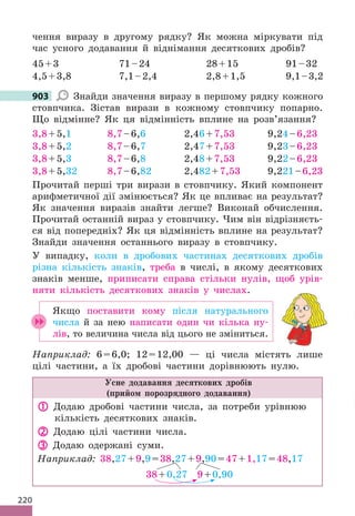 220
чення виразу в другому рядку? Як можна міркувати під
час усного додавання й віднімання десяткових дробів?
45+3 71–24 28+15 91–32
4,5+3,8 7,1–2,4 2,8+1,5 9,1–3,2
903 Знайди значення виразу в першому рядку кожного
стовпчика. Зістав вирази в кожному стовпчику попарно.
Що відмінне? Як ця відмінність вплине на розв’язання?
3,8+5,1 8,7–6,6 2,46+7,53 9,24–6,23
3,8+5,2 8,7–6,7 2,47+7,53 9,23–6,23
3,8+5,3 8,7–6,8 2,48+7,53 9,22–6,23
3,8+5,32 8,7–6,82 2,482+7,53 9,221–6,23
Прочитай перші три вирази в стовпчику. Який компонент
арифметичної дії змінюється? Як це впливає на результат?
Як значення виразів знайти легше? Виконай обчислення.
Прочитай останній вираз у стовпчику. Чим він відрізняєть-
ся від попередніх? Як ця відмінність вплине на результат?
Знайди значення останнього виразу в стовпчику.
У випадку, коли в дробових частинах десяткових дробів
різна кількість знаків, треба в числі, в якому десяткових
знаків менше, приписати справа стільки нулів, щоб урів-
няти кількість десяткових знаків у числах.
Якщо поставити кому після натурального
числа й за нею написати один чи кілька ну-
лів, то величина числа від цього не зміниться.
Наприклад: 6=6,0; 12=12,00 — ці числа містять лише
цілі частини, а їх дробові частини дорівнюють нулю.
Усне додавання десяткових дробів
(прийом порозрядного додавання)
 Додаю дробові частини числа, за потреби урівнюю
кількість десяткових знаків.
 Додаю цілі частини числа.
 Додаю одержані суми.
Наприклад: 38,27+9,9=38,27+9,90=47+1,17=48,17
38+0,27 9+0,90
903
 