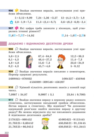 222
906 Знайди значення виразів, застосувавши усні при-
йоми обчислення.
5+3,12+8,99 7,24–5,36 +3,27 12–(4,5+3,7)–1,8
2,8–1,9+7,5 11,3–(2,4+8,7) 3,6+(8,2–6,9)–2,4
907 Які цифри треба записати у віконцях, щоб утво-
рились істинні рівності?
,8 +7, 7=14,92 ,14–1,0 =2, 6
ДОДАЄМО І ВІДНІМАЄМО ДЕСЯТКОВІ ДРОБИ
908 Знайди значення виразів, застосувавши усні при-
йоми обчислення.
5,6+2,5 67,4–64,8 12,2+38,3
6,1–4,3 46,4+27,2 11,4–7,3
4,8+4,8 15,6–7,3 23,6+34,9
8,2–4,3 45,7+4,6 5–0,12
909 Знайди значення виразів письмово з коментарем.
Перевір одержані результати.
5689045+876032 5004327–456946
4556089+309546+456207
910 Урівняй кількість десяткових знаків у кожній парі
чисел.
7,0987 і 34,87 9,0007 і 3,1 23,84 і 9,7005
911 Знайди значення виразу в першому рядку кожного
стовпчика, застосувавши письмовий прийом обчислення.
Зістав вирази в стовпчику. Що відмінне? Чи допоможе
одержаний розв’язок знайти значення виразу в другому
рядку? Як можна міркувати під час письмового додавання
й віднімання десяткових дробів?
2178325+860452 45005621–9113445
21,78325+8,60452 450,05621–91,13445
21,78325+86,0452 450,05621–911,3445
906
907
908
6,1–4,3 46,4+27,2 11,4–7,3
4,8+4,8 15,6–7,3 23,6+34,9
8,2–4,3 45,7+4,6 5–0,12
12,2+38,3
6,1–4,3 46,4+27,2 11,4–7,3
4,8+4,8 15,6–7,3 23,6+34,9
8,2–4,3 45,7+4,6 5–0,12
909
910
911
45005621–9113445
21,78325+8,60452 450,05621–91,13445
21,78325+86,0452 450,05621–911,3445
 
