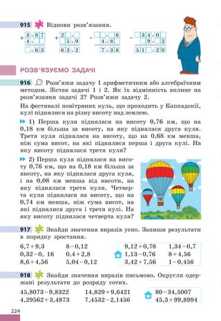 224
915 Віднови розв’язання.
3
+
, 8 7
4 ,
, 6 3
–
, 6
4 , 8
7 , 3 8
– 3 4 , 0
9 , 2
5 1 , 2 0
2
+
,
5 , 9
6 3 , 2
РОЗВ’ЯЗУЄМО ЗАДАЧІ
916 Розв’яжи задачу 1 арифметичним або алгебраїчним
методом. Зістав задачі 1 і 2. Як їх відмінність вплине на
розв’язання задачі 2? Розв’яжи задачу 2.
На фестивалі повітряних куль, що проходить у Каппадокії,
кулі піднялися на різну висоту над землею.
1) Перша куля піднялася на висоту 0,76 км, що на
0,18 км більша за висоту, на яку піднялася друга куля.
Третя куля піднялася на висоту, що на 0,68 км менша,
ніж сума висот, на які піднялися перша і друга кулі. На
яку висоту піднялася третя куля?
2) Перша куля піднялася на висо-
ту 0,76 км, що на 0,18 км більша за
висоту, на яку піднялася друга куля,
і на 0,08 км менша від висоти, на
яку піднялася третя куля. Четвер-
та куля піднялася на висоту, що на
0,74 км менша, ніж сума висот, на
які піднялися друга і третя кулі. На
яку висоту піднялася четверта куля?
917 Знайди значення виразів усно. Запиши результати
в порядку зростання.
6,7+9,3 8–0,12 9,12+0,78 1,34–0,7
0,32–0, 16 0,4+2,8 1,13–0,76 8+4,56
8,6+4,56 5,04–0,12 3,42+7,56 1–0,456
918 Знайди значення виразів письмово. Округли одер-
жані результати до розряду сотих.
45,8073–9,8322 14,829+9,6421 80–34,5007
4,29562+3,4873 7,4532–2,1456 45,3+99,8994
915
916
917
918
 