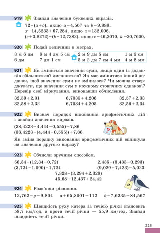 225
919 Знайди значення буквених виразів.
72–(a+b), якщо a=4,567 та b=9,888.
x–14,5233+67,284, якщо x=132,006.
(c+3,8272)–(k–12,7382), якщо c=46,2070, k =20,7600.
920 Подай величини в метрах.
3 м 6 дм 8 м 4 дм 5 см 2 м 9 дм 5 см 1 м 3 см
6 дм 7 дм 1 см 5 м 2 дм 7 см 4 мм 4 м 8 мм
921 Як зміниться значення суми, якщо один із додан-
ків збільшиться? зменшиться? Як має змінитися інший до-
данок, щоб значення суми не змінилося? Чи можна ствер-
джувати, що значення сум у кожному стовпчику однакові?
Перевір свої міркування, виконавши обчислення.
32,59+2,31 6,7035+4,206 32,57+2,33
32,58+2,32 6,7034+4,205 32,56+2,34
922 Визнач порядок виконання арифметичних дій
і знайди значення виразів.
(38,4223–4,444–0,555)+7,86
(38,4223–(4,444–0,555))+7,86
Як зміна порядку виконання арифметичних дій вплинула
на значення другого виразу?
923 Обчисли зручним способом.
56,34–(12,34–0,72) 2,435–(0,435–0,293)
(3,724–1,090)–1,724 (9,029+7,423)–5,023
7,328–(3,294+2,328)
45,68+12,437+24,42
924 Розв’яжи рівняння.
12,762 – y = 9,804 a + 65,3001 = 112 b – 7,6235 = 84,567
925 Швидкість руху катера за течією річки становить
58,7 км/год, а проти течії річки — 55,9 км/год. Знайди
швидкість течії річки.
919
920
921
922
?
923
924
a
925
 