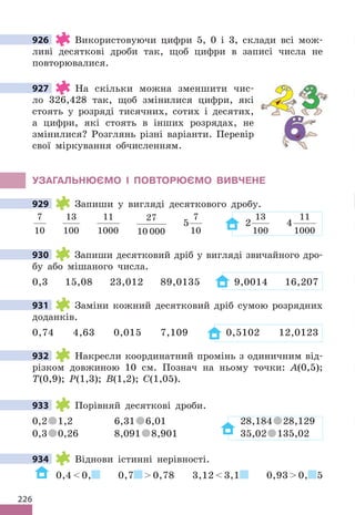 226
926 Використовуючи цифри 5, 0 і 3, склади всі мож-
ливі десяткові дроби так, щоб цифри в записі числа не
повторювалися.
927 На скільки можна зменшити чис-
ло 326,428 так, щоб змінилися цифри, які
стоять у розряді тисячних, сотих і десятих,
а цифри, які стоять в інших розрядах, не
змінилися? Розглянь різні варіанти. Перевір
свої міркування обчисленням.
УЗАГАЛЬНЮЄМО І ПОВТОРЮЄМО ВИВЧЕНЕ
929 Запиши у вигляді десяткового дробу.
7
10
13
100
11
1000
27
10 000
5
7
10
2
13
100
4
11
1000
930 Запиши десятковий дріб у вигляді звичайного дро-
бу або мішаного числа.
0,3 15,08 23,012 89,0135 9,0014 16,207
931 Заміни кожний десятковий дріб сумою розрядних
доданків.
0,74 4,63 0,015 7,109 0,5102 12,0123
932 Накресли координатний промінь з одиничним від-
різком довжиною 10 см. Познач на ньому точки: А(0,5);
Т(0,9); Р(1,3); В(1,2); С(1,05).
933 Порівняй десяткові дроби.
0,2 1,2 6,31 6,01 28,184 28,129
0,3 0,26 8,091 8,901 35,02 135,02
934 Віднови істинні нерівності.
0,4  0, 0,7  0,78 3,12  3,1 0,93  0, 5
926
927
929
930
931
932
933
934
 